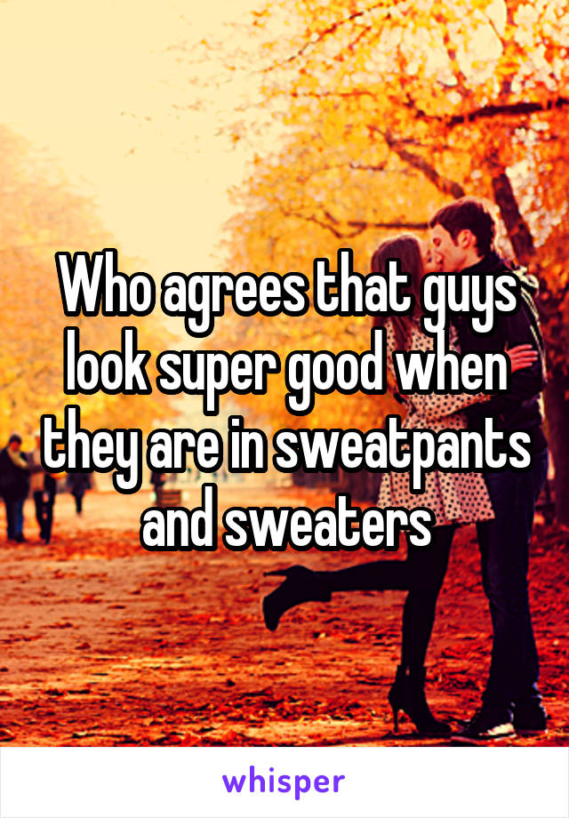 Who agrees that guys look super good when they are in sweatpants and sweaters
