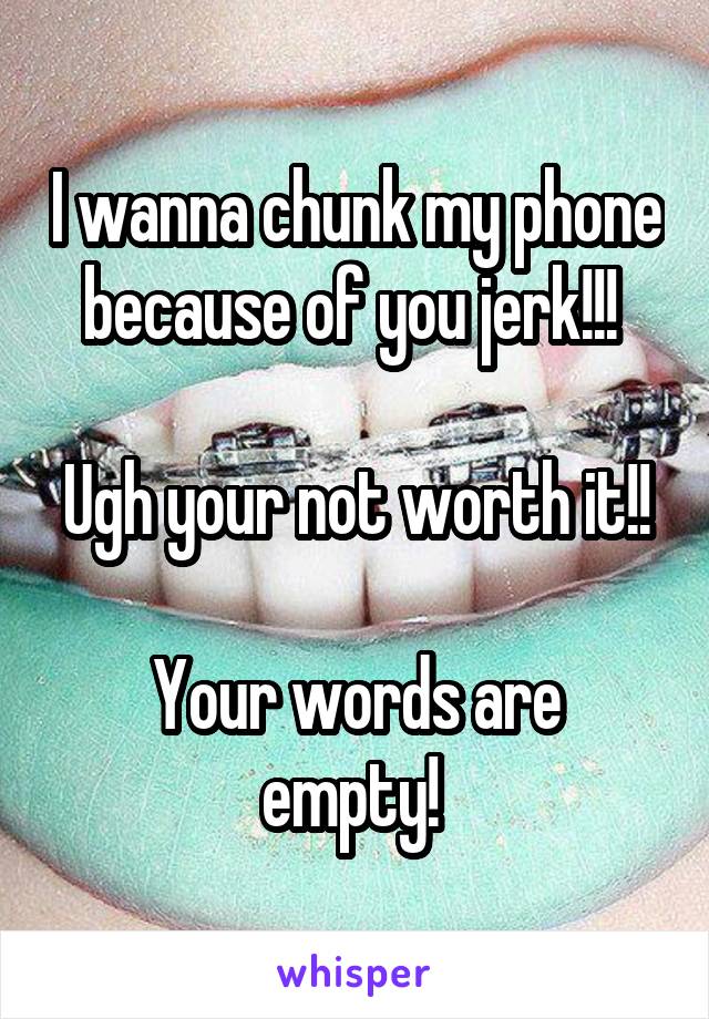 I wanna chunk my phone because of you jerk!!! 

Ugh your not worth it!!

Your words are empty! 