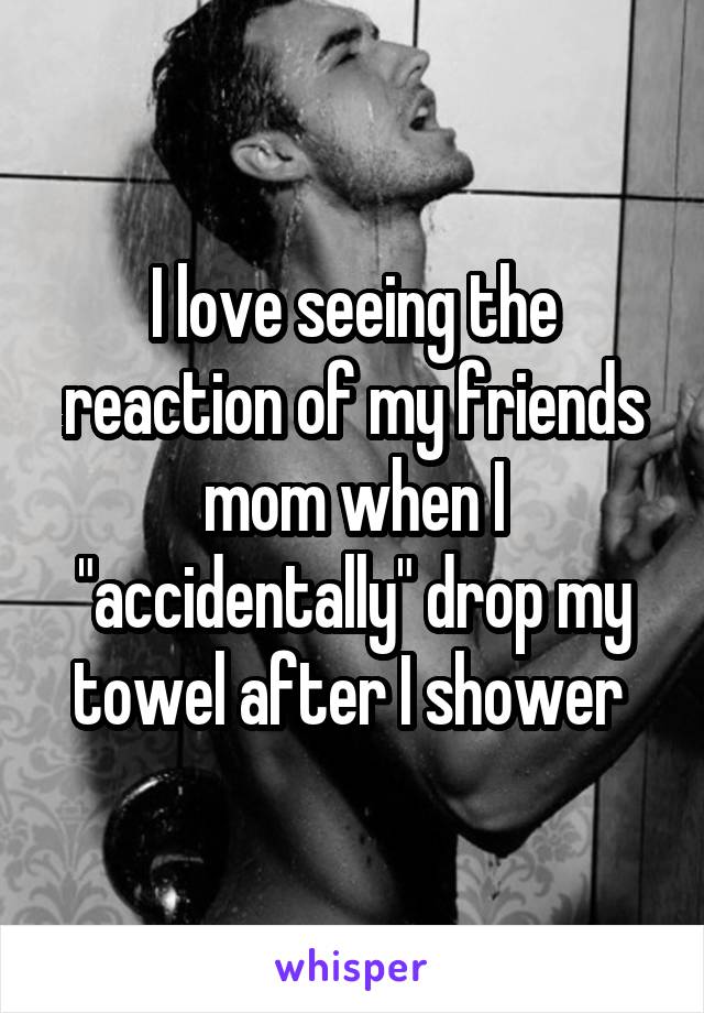 I love seeing the reaction of my friends mom when I "accidentally" drop my towel after I shower 