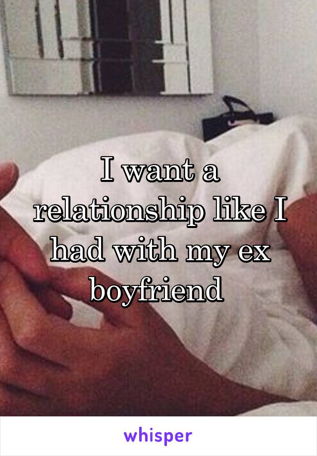 I want a relationship like I had with my ex boyfriend 