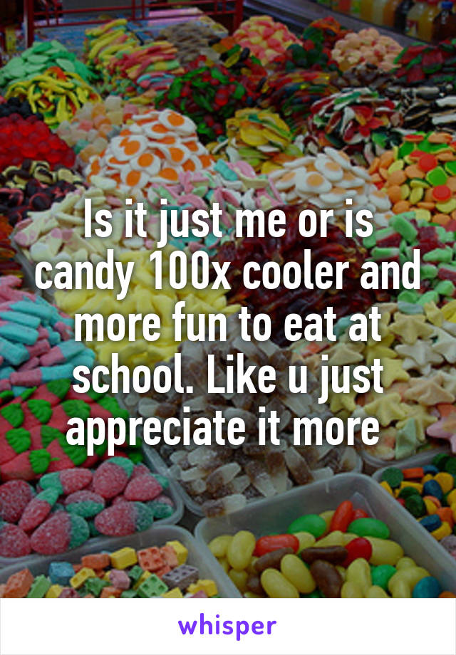 Is it just me or is candy 100x cooler and more fun to eat at school. Like u just appreciate it more 