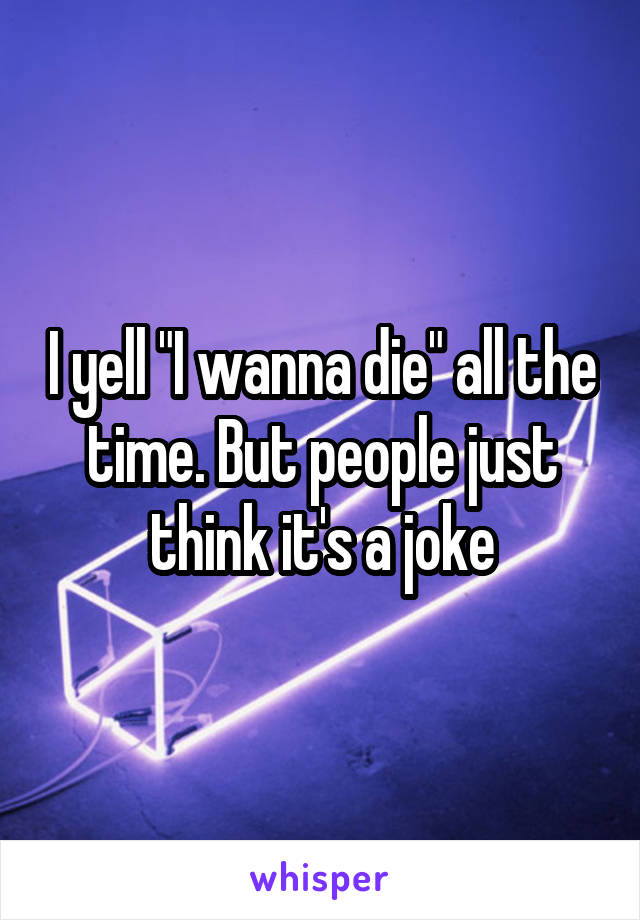 I yell "I wanna die" all the time. But people just think it's a joke