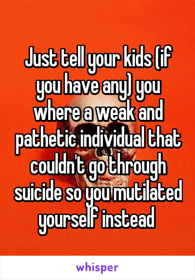 Just tell your kids (if you have any) you where a weak and pathetic individual that couldn't go through suicide so you mutilated yourself instead 