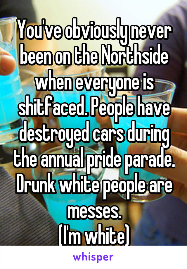 You've obviously never been on the Northside when everyone is shitfaced. People have destroyed cars during the annual pride parade. Drunk white people are messes.
(I'm white)