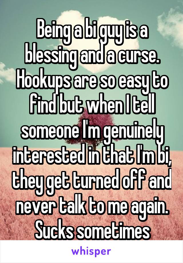 Being a bi guy is a blessing and a curse. Hookups are so easy to find but when I tell someone I'm genuinely interested in that I'm bi, they get turned off and never talk to me again. Sucks sometimes
