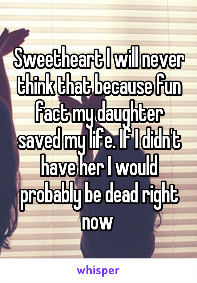 Sweetheart I will never think that because fun fact my daughter saved my life. If I didn't have her I would probably be dead right now 