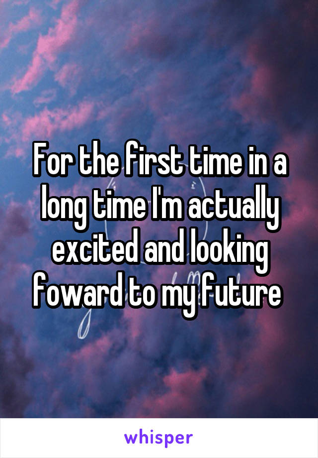 For the first time in a long time I'm actually excited and looking foward to my future 