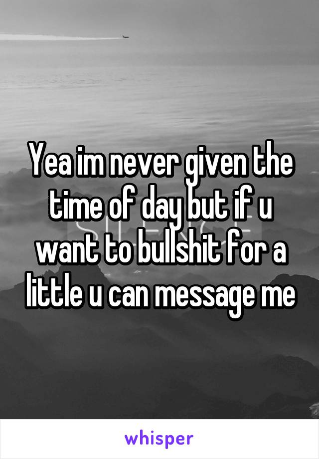Yea im never given the time of day but if u want to bullshit for a little u can message me