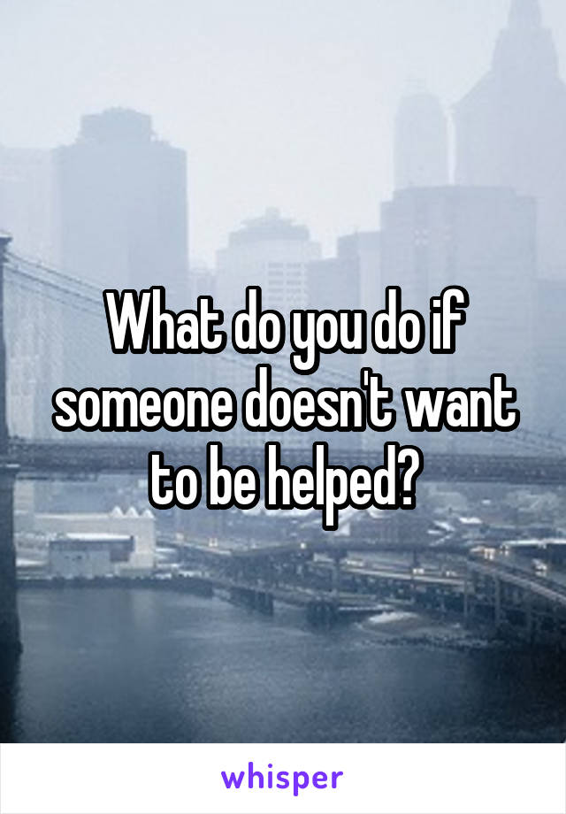 What do you do if someone doesn't want to be helped?
