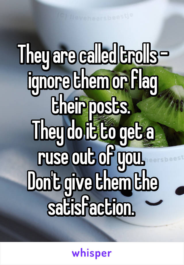 They are called trolls - ignore them or flag their posts. 
They do it to get a ruse out of you. 
Don't give them the satisfaction. 