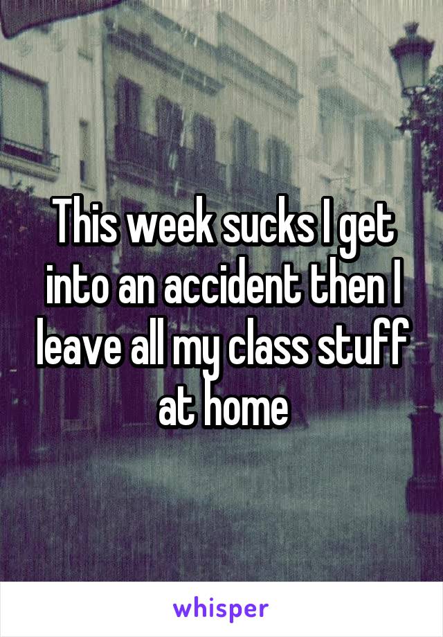 This week sucks I get into an accident then I leave all my class stuff at home