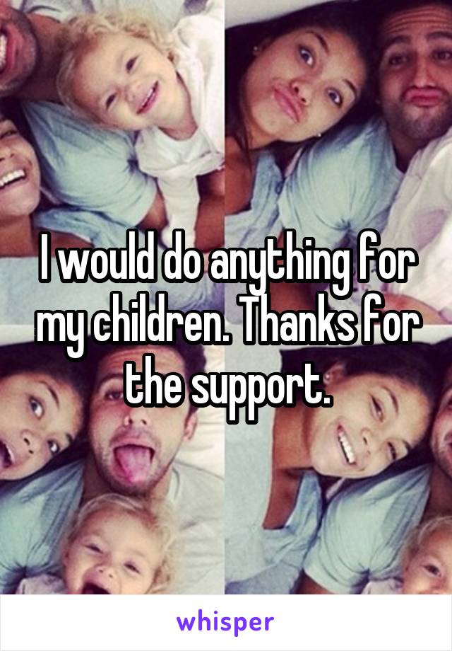 I would do anything for my children. Thanks for the support.