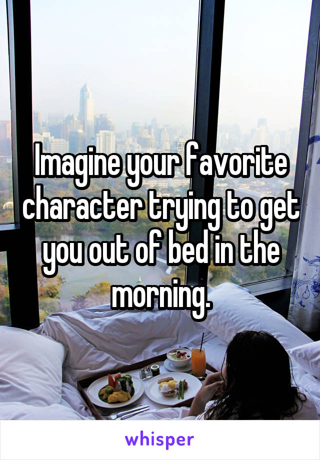Imagine your favorite character trying to get you out of bed in the morning.