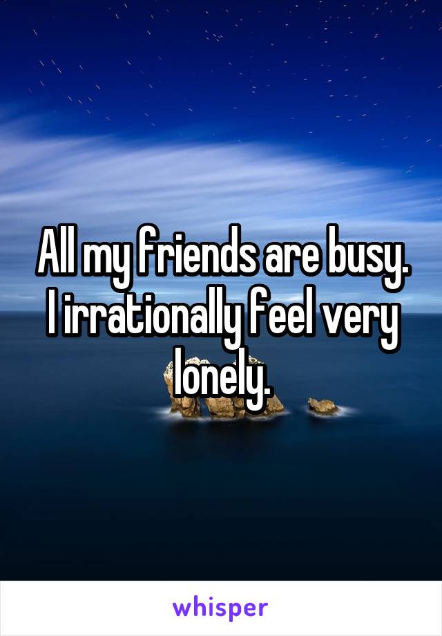 All my friends are busy. I irrationally feel very lonely.