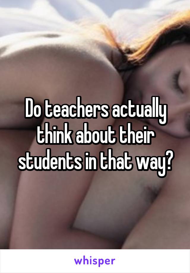 Do teachers actually think about their students in that way?
