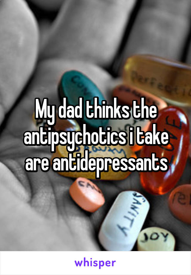 My dad thinks the antipsychotics i take are antidepressants