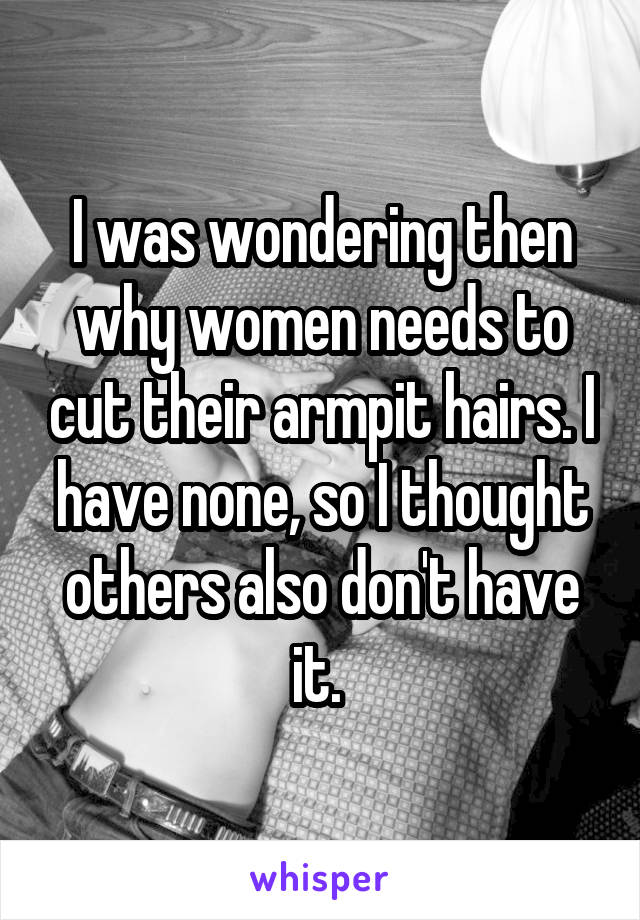 I was wondering then why women needs to cut their armpit hairs. I have none, so I thought others also don't have it. 