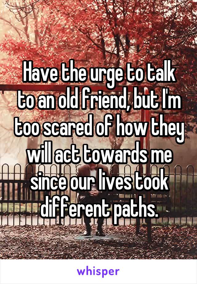 Have the urge to talk to an old friend, but I'm too scared of how they will act towards me since our lives took different paths.