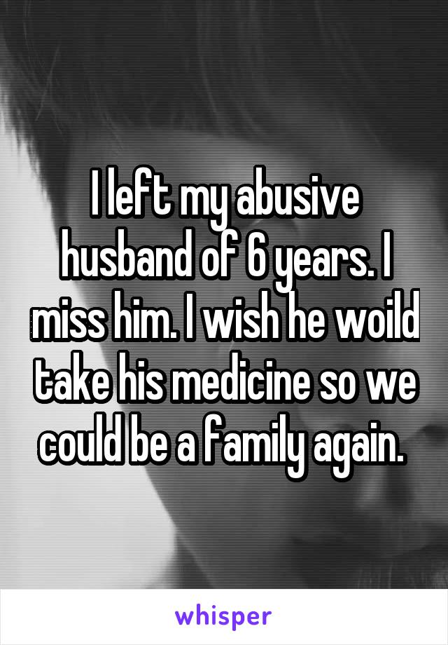 I left my abusive husband of 6 years. I miss him. I wish he woild take his medicine so we could be a family again. 
