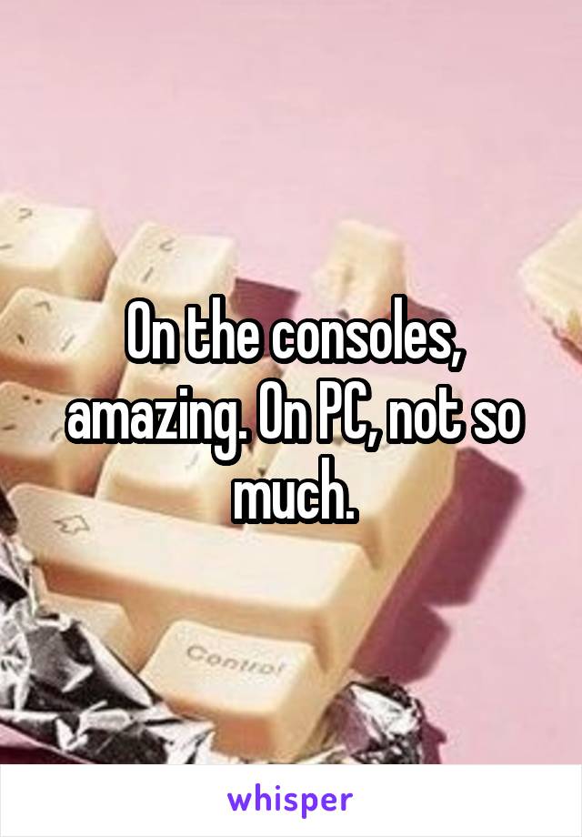 On the consoles, amazing. On PC, not so much.