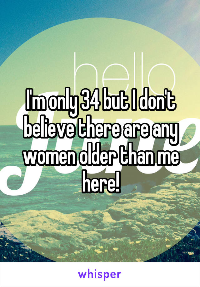 I'm only 34 but I don't believe there are any women older than me here!
