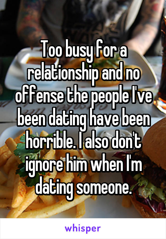 Too busy for a relationship and no offense the people I've been dating have been horrible. I also don't ignore him when I'm dating someone.