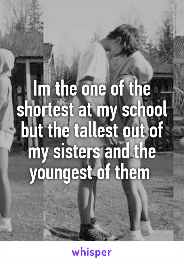 Im the one of the shortest at my school but the tallest out of my sisters and the youngest of them 