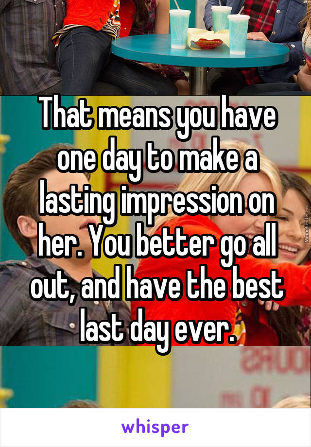 That means you have one day to make a lasting impression on her. You better go all out, and have the best last day ever.