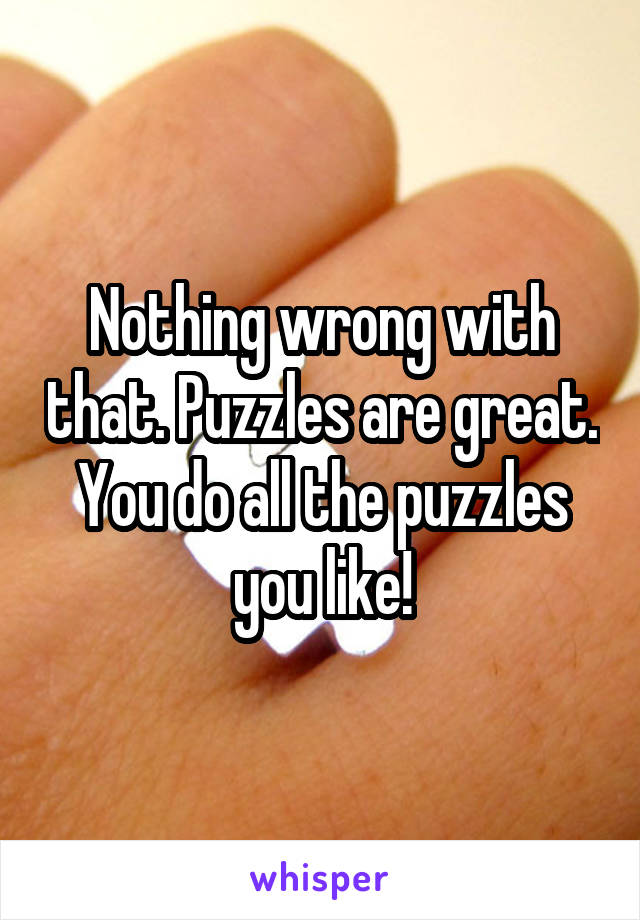 Nothing wrong with that. Puzzles are great. You do all the puzzles you like!
