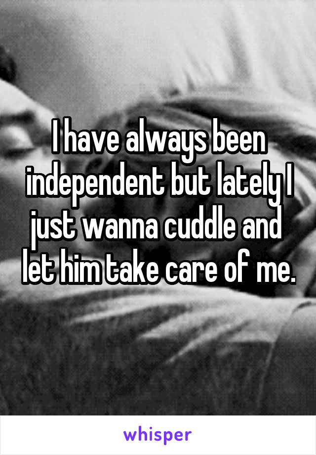 I have always been independent but lately I just wanna cuddle and  let him take care of me. 