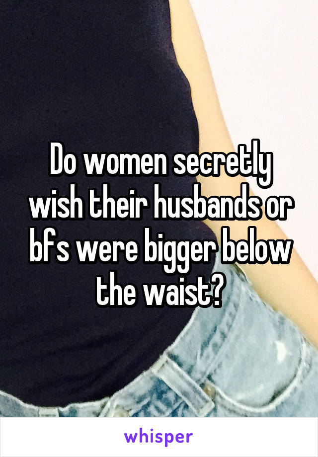 Do women secretly wish their husbands or bfs were bigger below the waist?