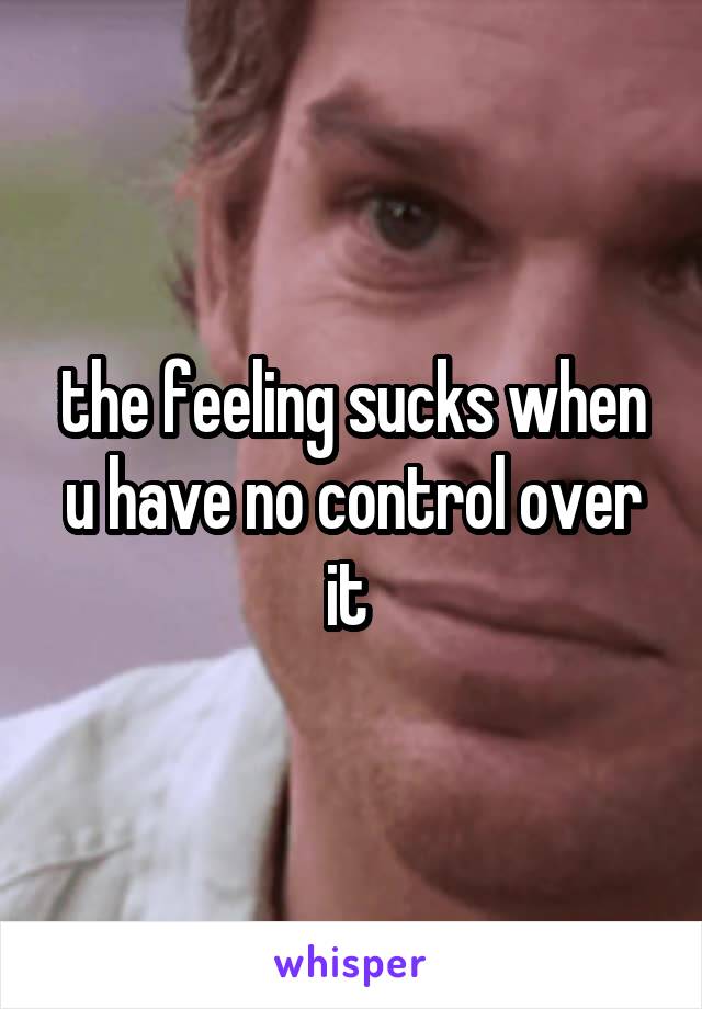 the feeling sucks when u have no control over it 