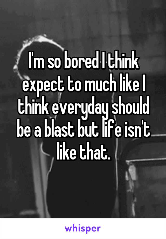 I'm so bored I think expect to much like I think everyday should be a blast but life isn't like that.
