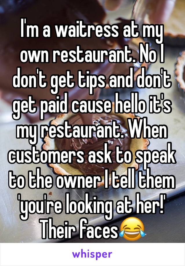I'm a waitress at my own restaurant. No I don't get tips and don't get paid cause hello it's my restaurant. When customers ask to speak to the owner I tell them 'you're looking at her!' Their faces😂
