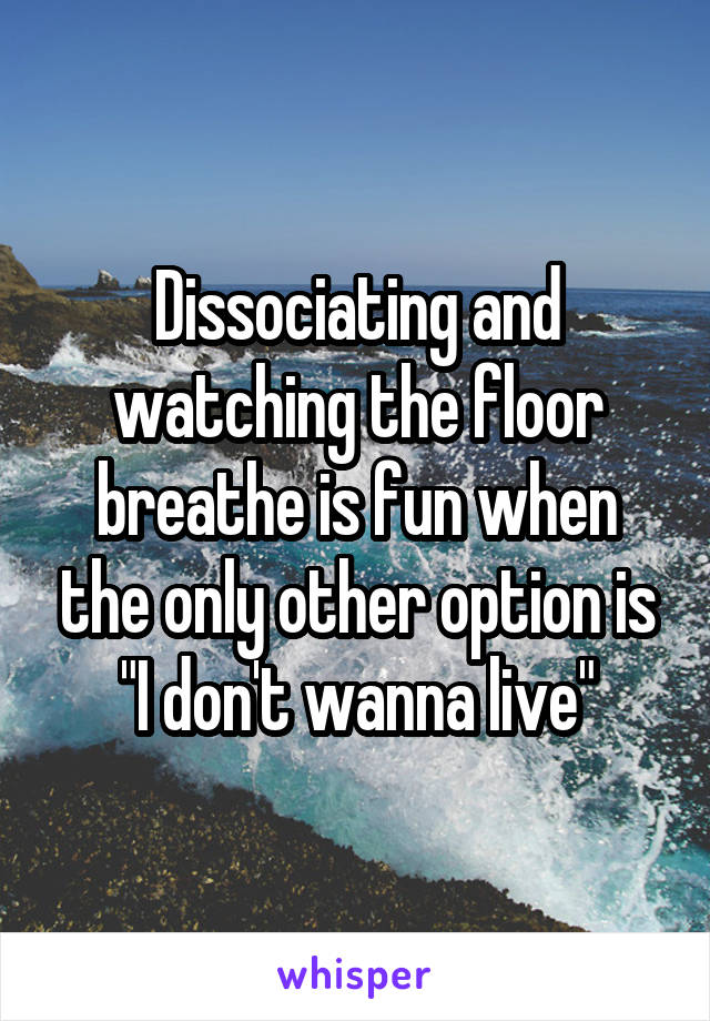 Dissociating and watching the floor breathe is fun when the only other option is "I don't wanna live"