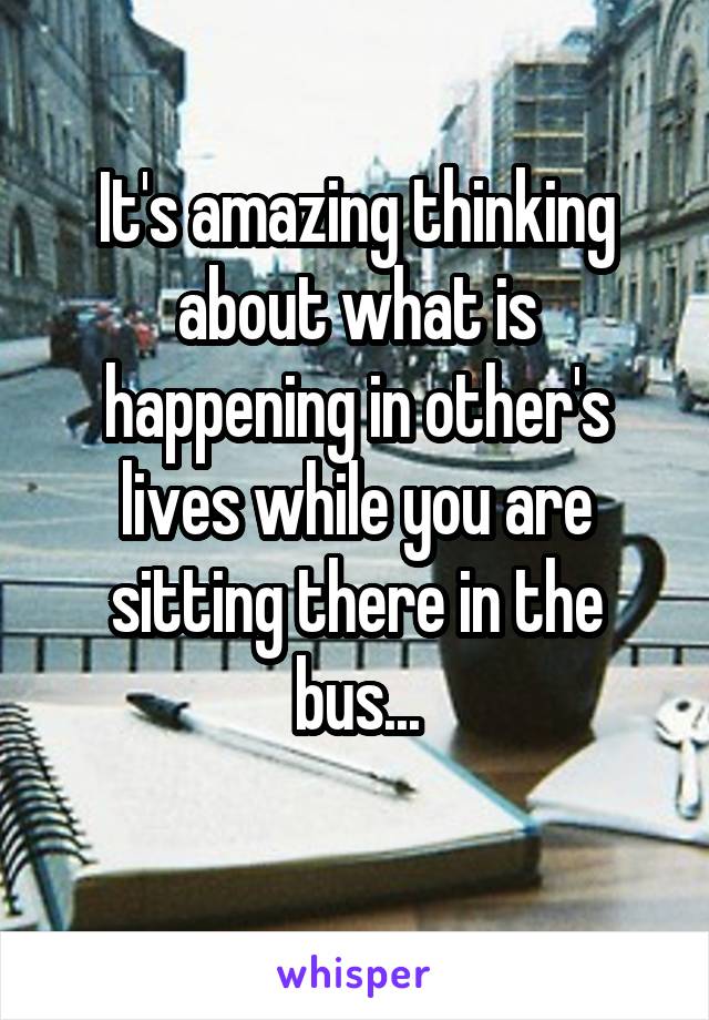 It's amazing thinking about what is happening in other's lives while you are sitting there in the bus...
