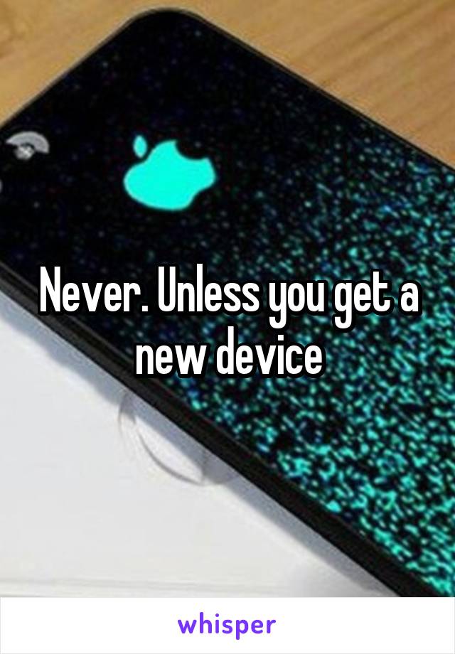 Never. Unless you get a new device