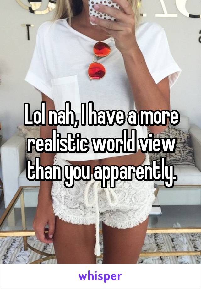 Lol nah, I have a more realistic world view than you apparently.