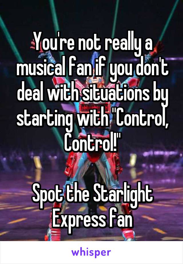 You're not really a musical fan if you don't deal with situations by starting with "Control, Control!"

Spot the Starlight Express fan