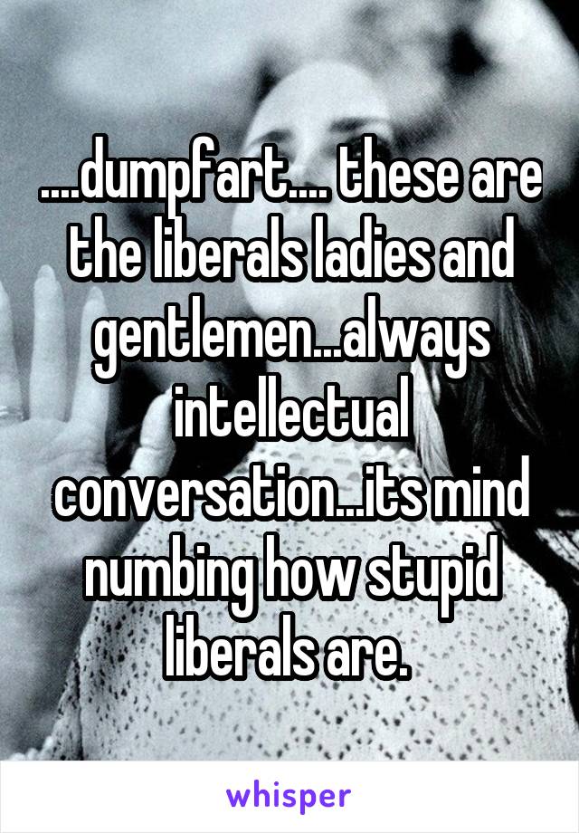 ....dumpfart.... these are the liberals ladies and gentlemen...always intellectual conversation...its mind numbing how stupid liberals are. 