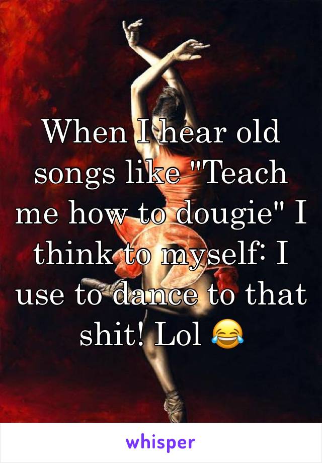 When I hear old songs like "Teach me how to dougie" I think to myself: I use to dance to that shit! Lol 😂