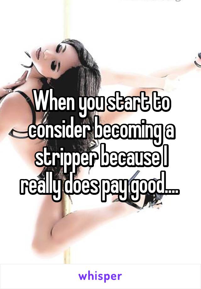 When you start to consider becoming a stripper because I really does pay good.... 