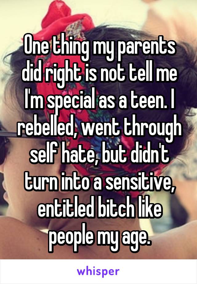 One thing my parents did right is not tell me I'm special as a teen. I rebelled, went through self hate, but didn't turn into a sensitive, entitled bitch like people my age.