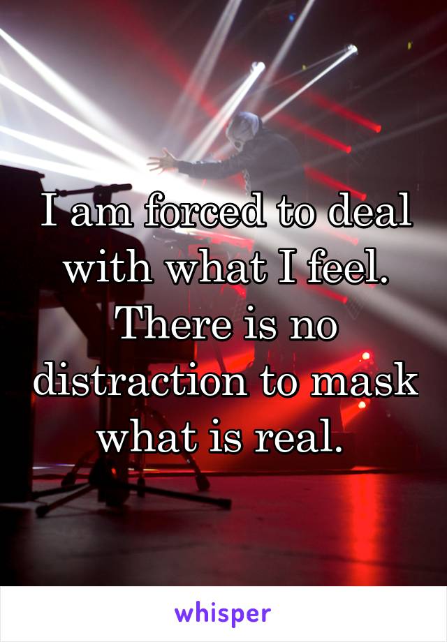 I am forced to deal with what I feel. There is no distraction to mask what is real. 