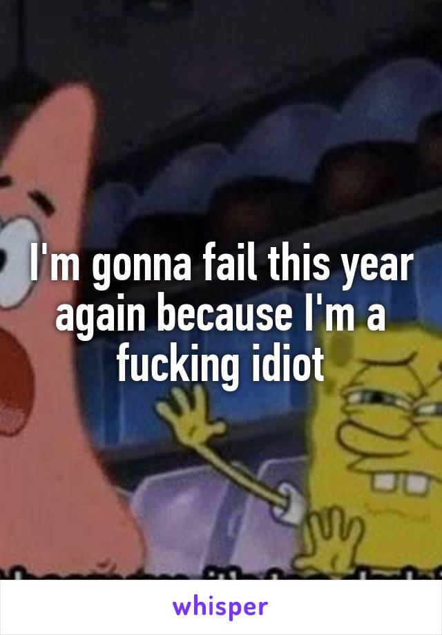 I'm gonna fail this year again because I'm a fucking idiot