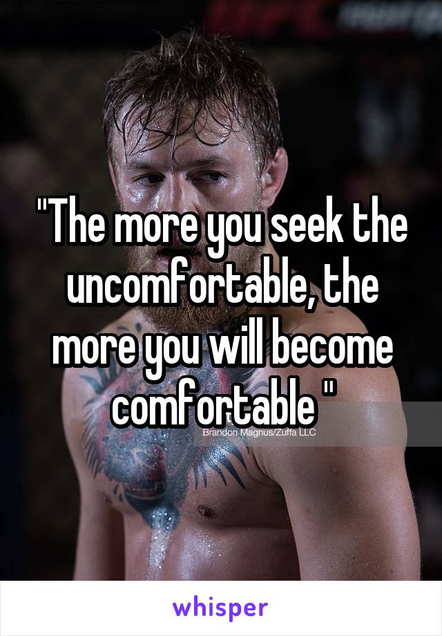 "The more you seek the uncomfortable, the more you will become comfortable "
