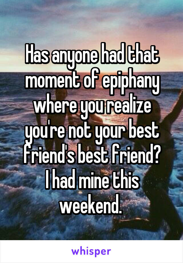 Has anyone had that moment of epiphany where you realize you're not your best friend's best friend?
I had mine this weekend. 