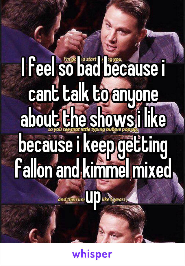 I feel so bad because i cant talk to anyone about the shows i like because i keep getting fallon and kimmel mixed up