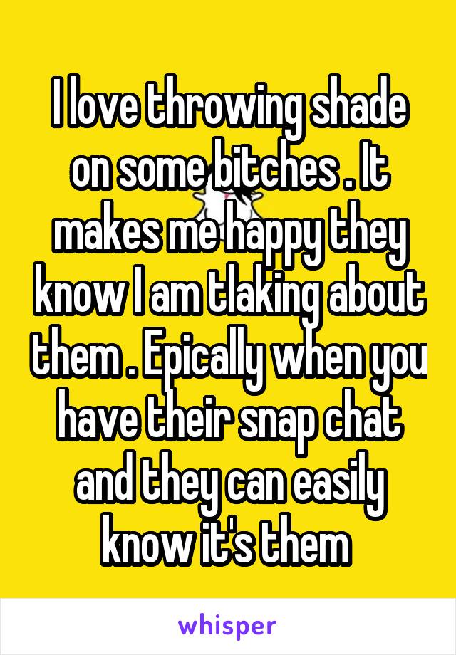 I love throwing shade on some bitches . It makes me happy they know I am tlaking about them . Epically when you have their snap chat and they can easily know it's them 