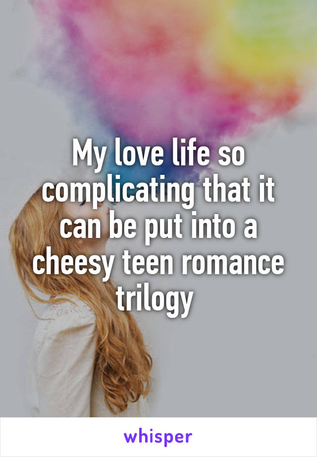 My love life so complicating that it can be put into a cheesy teen romance trilogy 